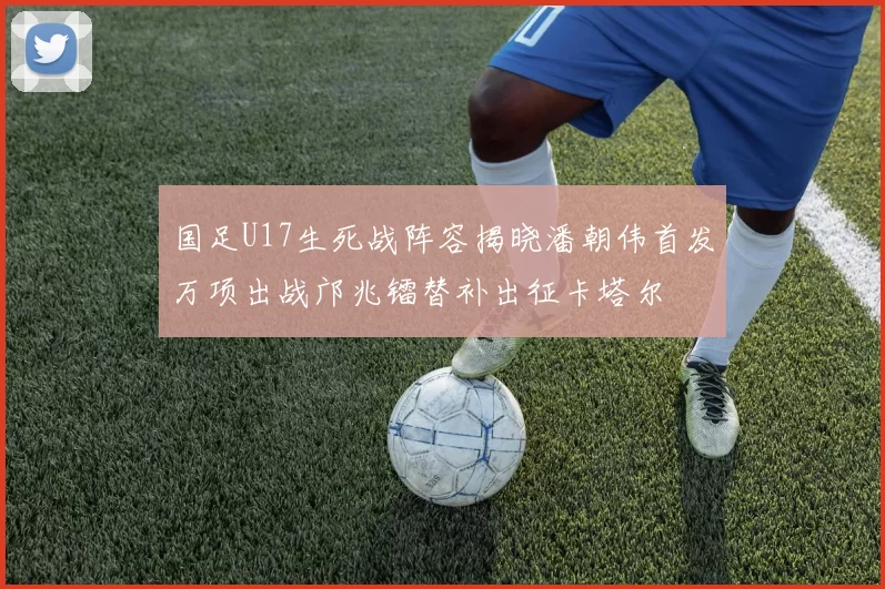 国足U17生死战阵容揭晓潘朝伟首发万项出战邝兆镭替补出征卡塔尔